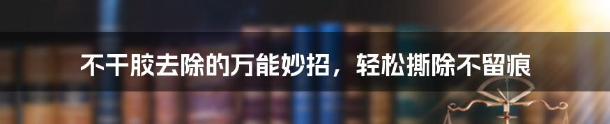 不干胶去除的万能妙招，轻松撕除不留痕