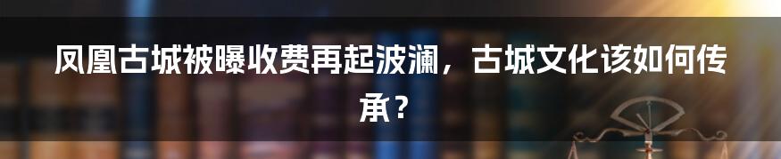 凤凰古城被曝收费再起波澜，古城文化该如何传承？