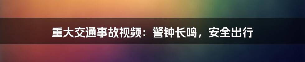 重大交通事故视频：警钟长鸣，安全出行