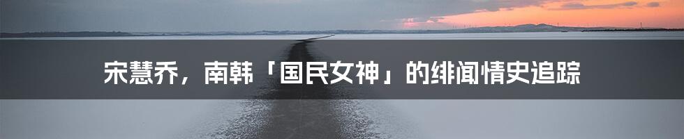 宋慧乔，南韩「国民女神」的绯闻情史追踪