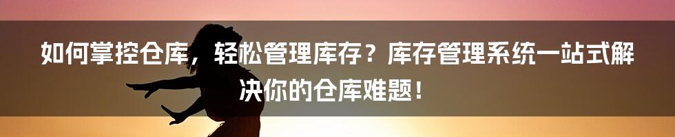 如何掌控仓库，轻松管理库存？库存管理系统一站式解决你的仓库难题！