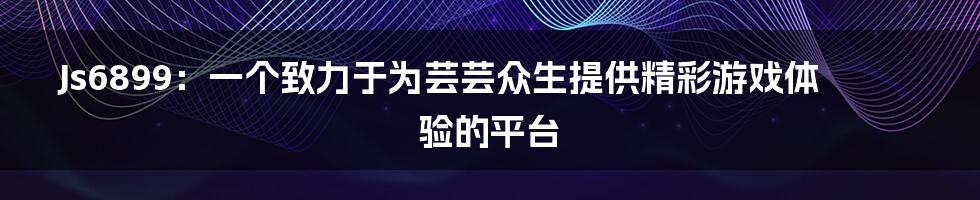 Js6899：一个致力于为芸芸众生提供精彩游戏体验的平台