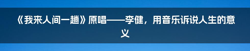 《我来人间一趟》原唱——李健，用音乐诉说人生的意义