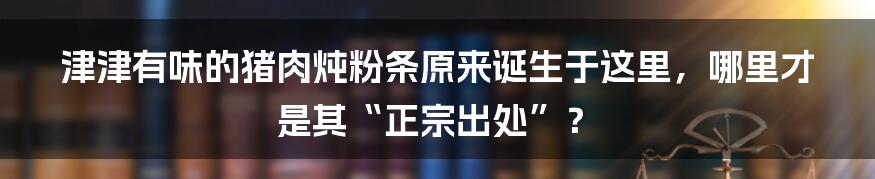 津津有味的猪肉炖粉条原来诞生于这里，哪里才是其“正宗出处”？