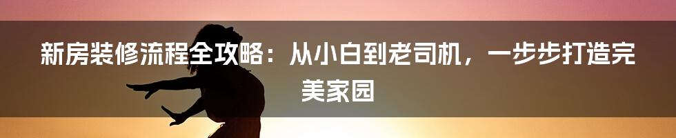 新房装修流程全攻略：从小白到老司机，一步步打造完美家园