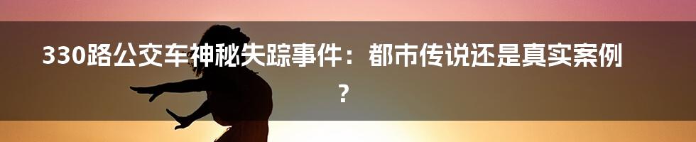 330路公交车神秘失踪事件：都市传说还是真实案例？