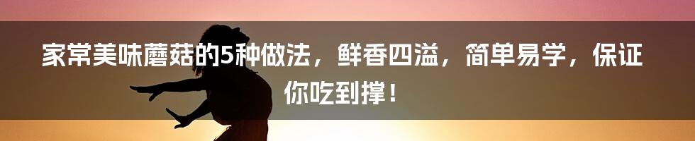 家常美味蘑菇的5种做法，鲜香四溢，简单易学，保证你吃到撑！