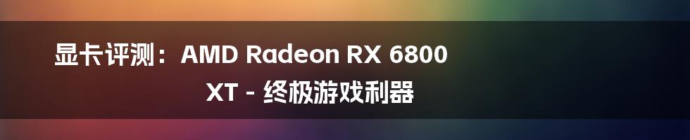 显卡评测：AMD Radeon RX 6800 XT - 终极游戏利器