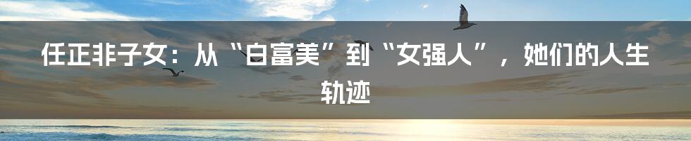 任正非子女：从“白富美”到“女强人”，她们的人生轨迹