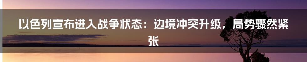 以色列宣布进入战争状态：边境冲突升级，局势骤然紧张