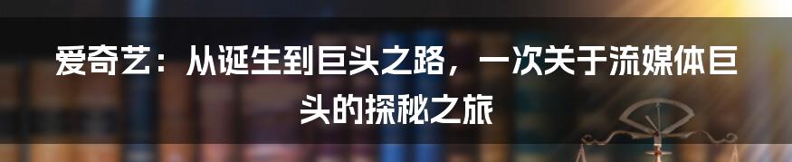 爱奇艺：从诞生到巨头之路，一次关于流媒体巨头的探秘之旅