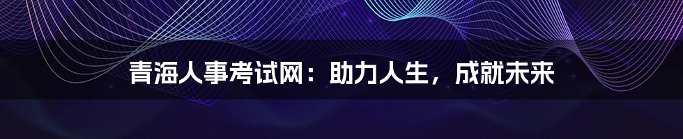 青海人事考试网：助力人生，成就未来