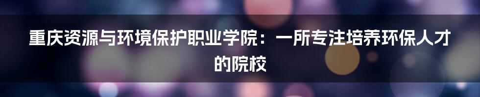 重庆资源与环境保护职业学院：一所专注培养环保人才的院校