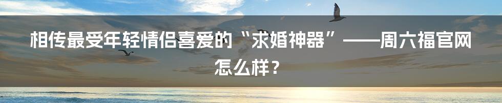 相传最受年轻情侣喜爱的“求婚神器”——周六福官网怎么样？