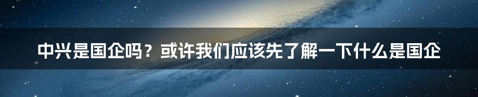 中兴是国企吗？或许我们应该先了解一下什么是国企