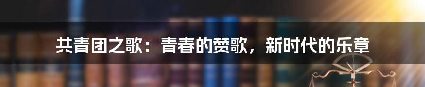 共青团之歌：青春的赞歌，新时代的乐章