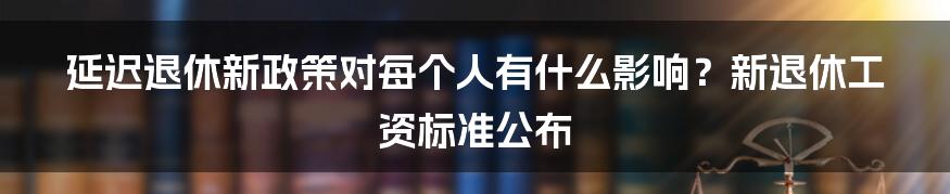 延迟退休新政策对每个人有什么影响？新退休工资标准公布