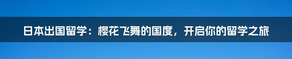 日本出国留学：樱花飞舞的国度，开启你的留学之旅