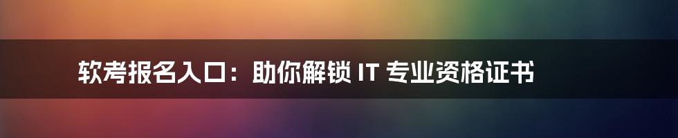 软考报名入口：助你解锁 IT 专业资格证书