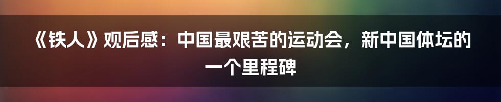 《铁人》观后感：中国最艰苦的运动会，新中国体坛的一个里程碑