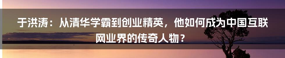 于洪涛：从清华学霸到创业精英，他如何成为中国互联网业界的传奇人物？