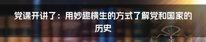 党课开讲了：用妙趣横生的方式了解党和国家的历史