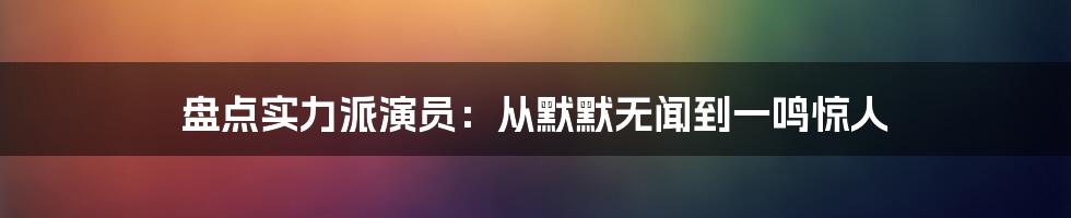 盘点实力派演员：从默默无闻到一鸣惊人