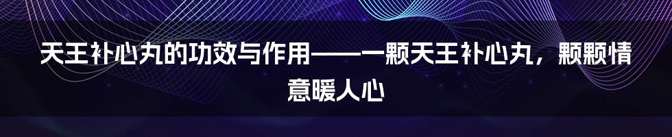 天王补心丸的功效与作用——一颗天王补心丸，颗颗情意暖人心