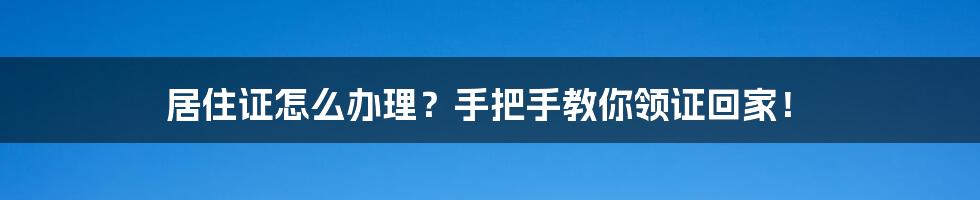 居住证怎么办理？手把手教你领证回家！