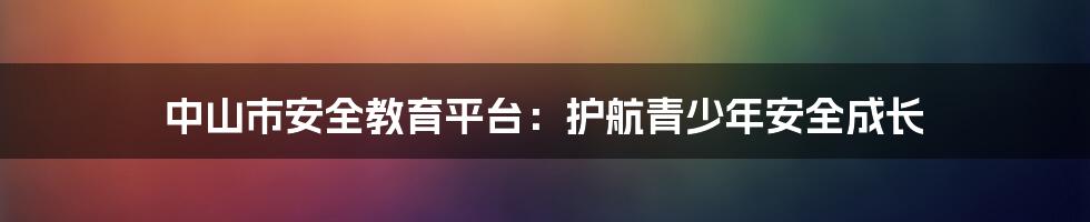 中山市安全教育平台：护航青少年安全成长