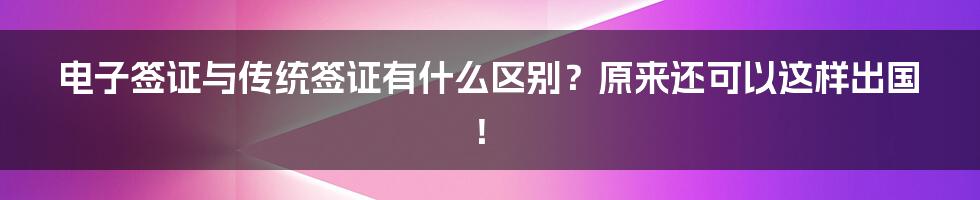 电子签证与传统签证有什么区别？原来还可以这样出国！