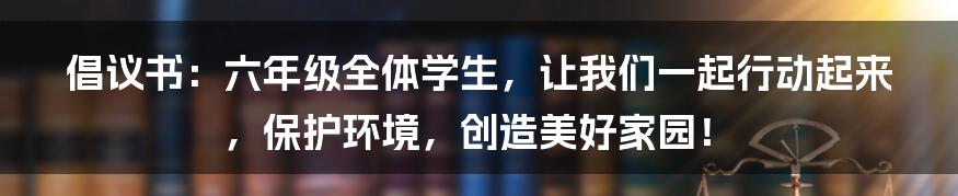 倡议书：六年级全体学生，让我们一起行动起来，保护环境，创造美好家园！