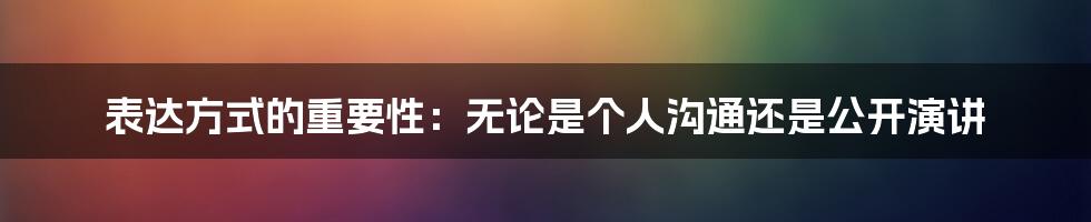 表达方式的重要性：无论是个人沟通还是公开演讲