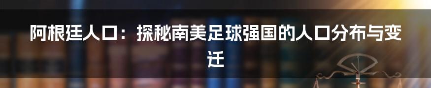 阿根廷人口：探秘南美足球强国的人口分布与变迁