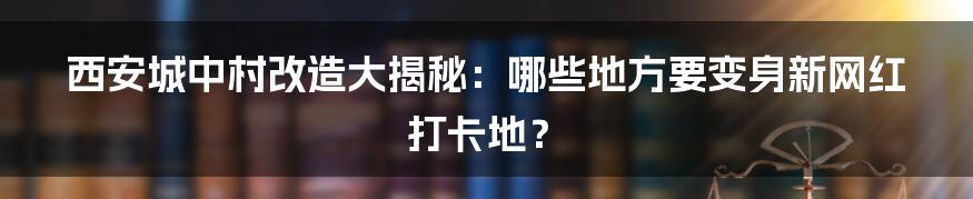 西安城中村改造大揭秘：哪些地方要变身新网红打卡地？