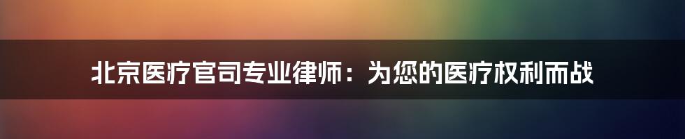 北京医疗官司专业律师：为您的医疗权利而战