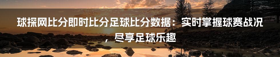 球探网比分即时比分足球比分数据：实时掌握球赛战况，尽享足球乐趣