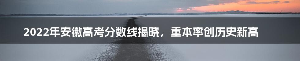 2022年安徽高考分数线揭晓，重本率创历史新高