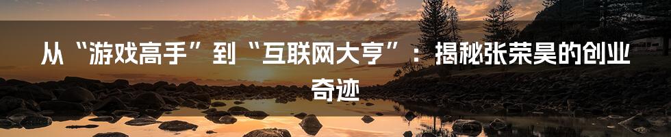 从“游戏高手”到“互联网大亨”：揭秘张荣昊的创业奇迹