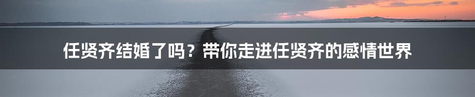 任贤齐结婚了吗？带你走进任贤齐的感情世界