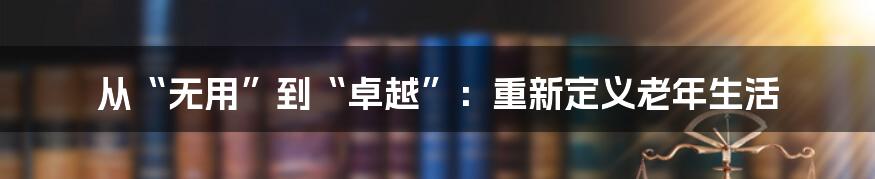 从“无用”到“卓越”：重新定义老年生活