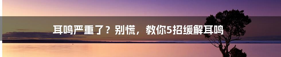 耳鸣严重了？别慌，教你5招缓解耳鸣