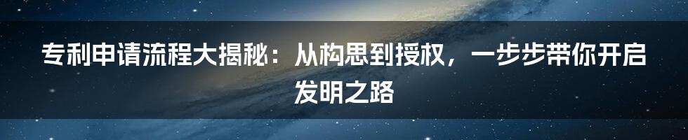 专利申请流程大揭秘：从构思到授权，一步步带你开启发明之路