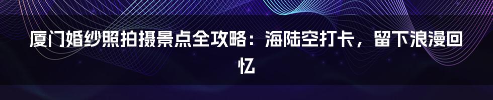 厦门婚纱照拍摄景点全攻略：海陆空打卡，留下浪漫回忆