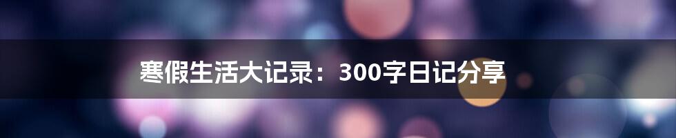 寒假生活大记录：300字日记分享