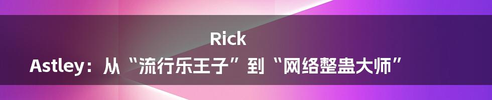 Rick Astley：从“流行乐王子”到“网络整蛊大师”