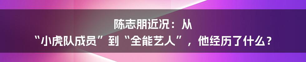 陈志朋近况：从 “小虎队成员”到“全能艺人”，他经历了什么？