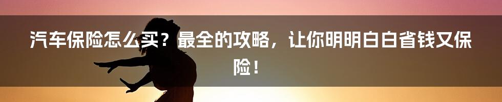 汽车保险怎么买？最全的攻略，让你明明白白省钱又保险！