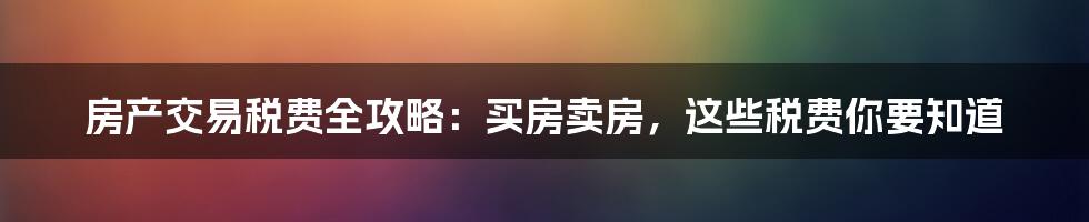 房产交易税费全攻略：买房卖房，这些税费你要知道