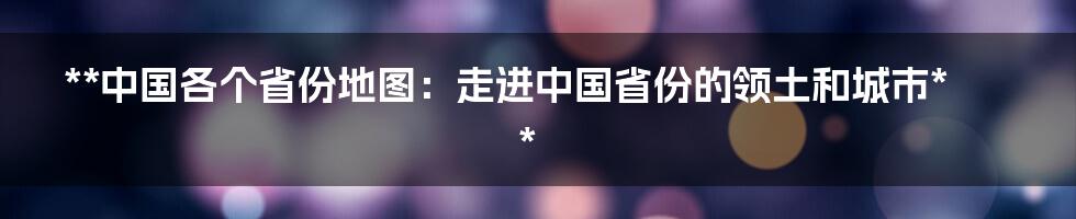 **中国各个省份地图：走进中国省份的领土和城市**